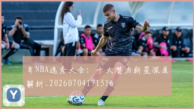 年NBA选秀大会：十大潜力新星深度解析_20260704171516