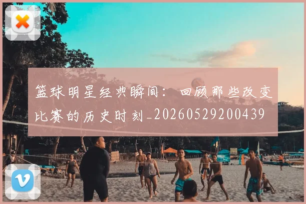 篮球明星经典瞬间:回顾那些改变比赛的历史时刻_20260529200439
