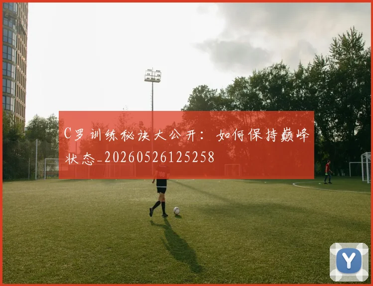 C罗训练秘诀大公开：如何保持巅峰状态_20260526125258