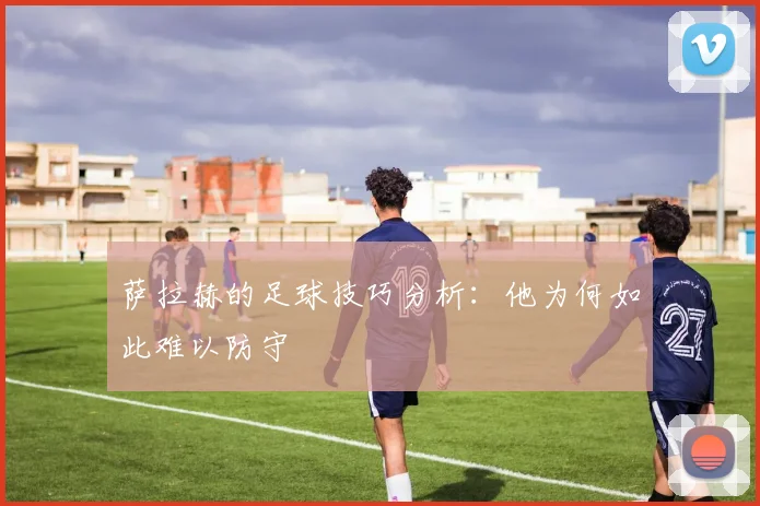 萨拉赫的足球技巧分析：他为何如此难以防守