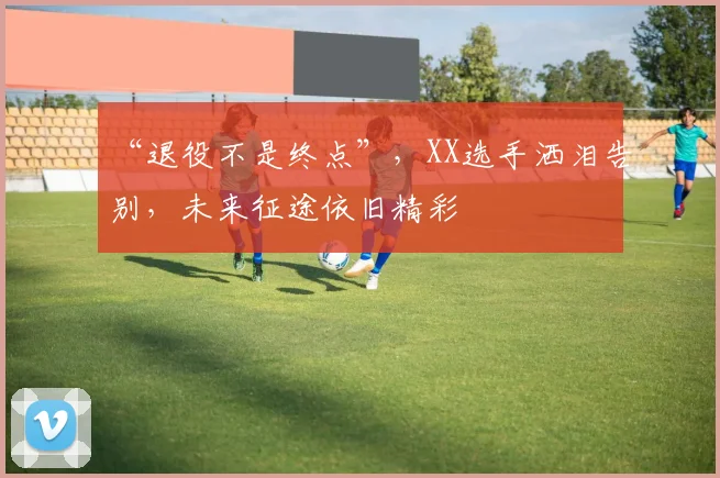 “退役不是终点”,XX选手洒泪告别,未来征途依旧精彩