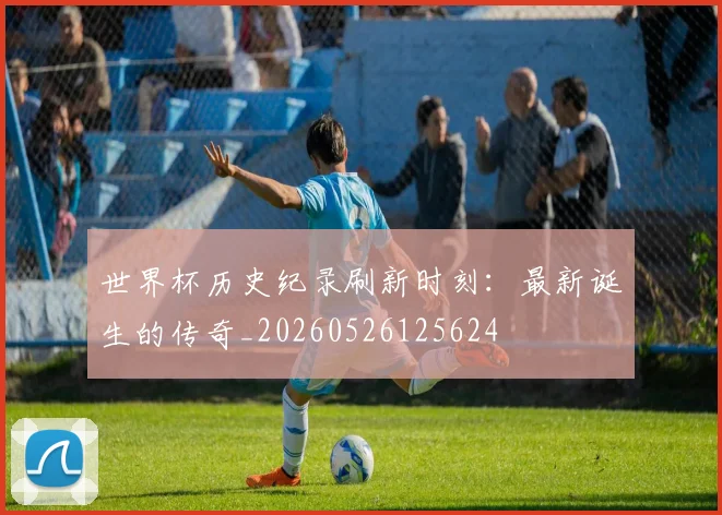 世界杯历史纪录刷新时刻:最新诞生的传奇_20260526125624