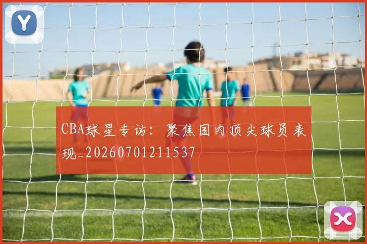 CBA球星专访：聚焦国内顶尖球员表现_20260701211537