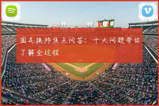 国足换帅焦点问答：十大问题带你了解全过程