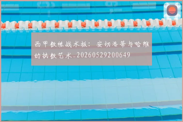 西甲教练战术板:安切洛蒂与哈维的执教艺术_20260529200649