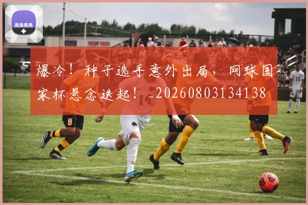 爆冷！种子选手意外出局，网球国家杯悬念迭起！_20260803134138