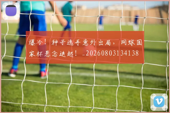爆冷！种子选手意外出局，网球国家杯悬念迭起！_20260803134138