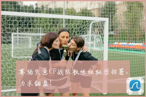 赛场失意CF战队教练组秘密部署,力求翻盘!