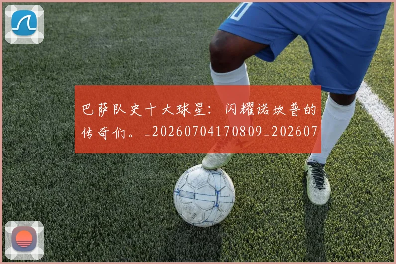 巴萨队史十大球星:闪耀诺坎普的传奇们。_20260704170809_20260722153704