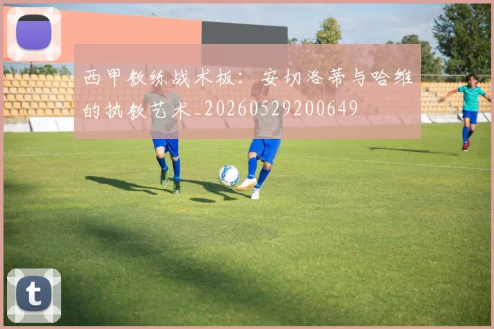 西甲教练战术板：安切洛蒂与哈维的执教艺术_20260529200649