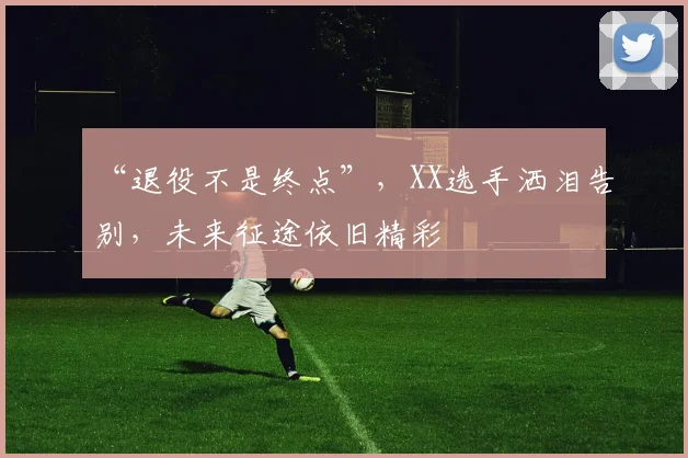 “退役不是终点”，XX选手洒泪告别，未来征途依旧精彩