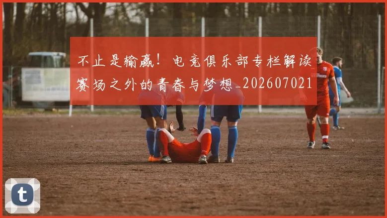 不止是输赢!电竞俱乐部专栏解读赛场之外的青春与梦想_20260702173551