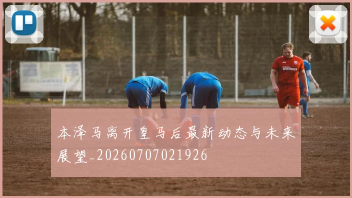 本泽马离开皇马后最新动态与未来展望_20260707021926