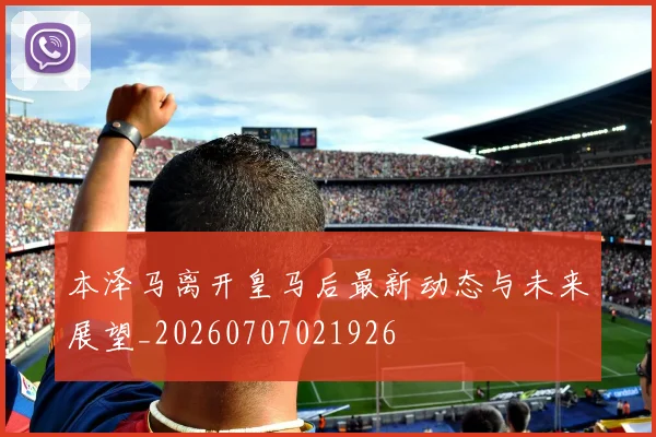 本泽马离开皇马后最新动态与未来展望_20260707021926