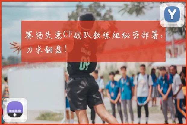 赛场失意CF战队教练组秘密部署，力求翻盘！