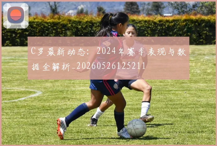 C罗最新动态：2024年赛季表现与数据全解析_20260526125211