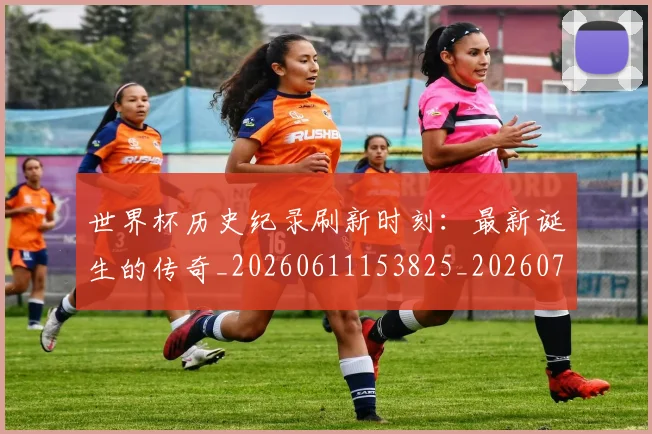 世界杯历史纪录刷新时刻：最新诞生的传奇_20260611153825_20260702173753