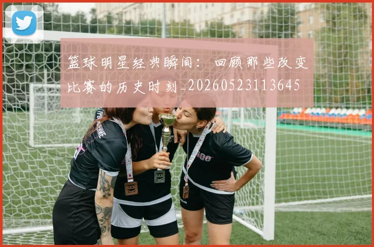 篮球明星经典瞬间：回顾那些改变比赛的历史时刻_20260523113645