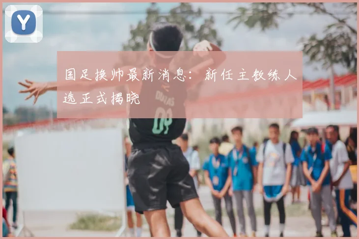 国足换帅最新消息：新任主教练人选正式揭晓