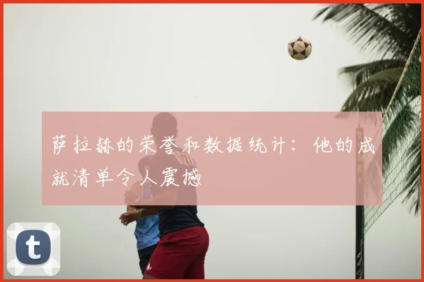 萨拉赫的荣誉和数据统计:他的成就清单令人震撼