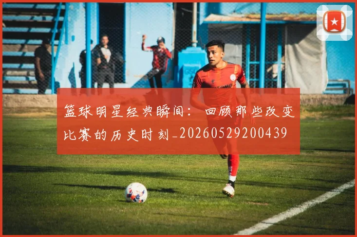 篮球明星经典瞬间：回顾那些改变比赛的历史时刻_20260529200439
